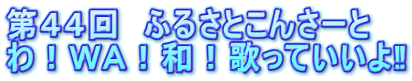 第44回 ふるさとこんさーと わ!WA!和!歌っていいよ‼